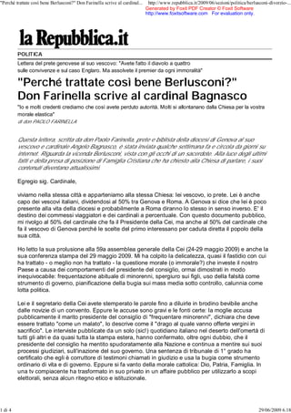 "Perché trattate così bene Berlusconi?" Don Farinella scrive al cardinal...    http://www.repubblica.it/2009/06/sezioni/politica/berlusconi-divorzio-...
                                                                              Generated by Foxit PDF Creator © Foxit Software
                                                                              http://www.foxitsoftware.com For evaluation only.




         POLITICA
         Lettera del prete genovese al suo vescovo: "Avete fatto il diavolo a quattro
         sulle convivenze e sul caso Englaro. Ma assolvete il premier da ogni immoralità"

         "Perché trattate così bene Berlusconi?"
         Don Farinella scrive al cardinal Bagnasco
         "Io e molti credenti crediamo che così avete perduto autorità. Molti si allontanano dalla Chiesa per la vostra
         morale elastica"
         di don PAOLO FARINELLA


         Questa lettera, scritta da don Paolo Farinella, prete e biblista della diocesi di Genova al suo
         vescovo e cardinale Angelo Bagnasco, è stata inviata qualche settimana fa e circola da giorni su
         internet. Riguarda la vicenda Berlusconi, vista con gli occhi di un sacerdote. Alla luce degli ultimi
         fatti e della presa di posizione di Famiglia Cristiana che ha chiesto alla Chiesa di parlare, i suoi
         contenuti diventano attualissimi.

         Egregio sig. Cardinale,

         viviamo nella stessa città e apparteniamo alla stessa Chiesa: lei vescovo, io prete. Lei è anche
         capo dei vescovi italiani, dividendosi al 50% tra Genova e Roma. A Genova si dice che lei è poco
         presente alla vita della diocesi e probabilmente a Roma diranno lo stesso in senso inverso. E' il
         destino dei commessi viaggiatori e dei cardinali a percentuale. Con questo documento pubblico,
         mi rivolgo al 50% del cardinale che fa il Presidente della Cei, ma anche al 50% del cardinale che
         fa il vescovo di Genova perché le scelte del primo interessano per caduta diretta il popolo della
         sua città.

         Ho letto la sua prolusione alla 59a assemblea generale della Cei (24-29 maggio 2009) e anche la
         sua conferenza stampa del 29 maggio 2009. Mi ha colpito la delicatezza, quasi il fastidio con cui
         ha trattato - o meglio non ha trattato - la questione morale (o immorale?) che investe il nostro
         Paese a causa dei comportamenti del presidente del consiglio, ormai dimostrati in modo
         inequivocabile: frequentazione abituale di minorenni, spergiuro sui figli, uso della falsità come
         strumento di governo, pianificazione della bugia sui mass media sotto controllo, calunnia come
         lotta politica.

         Lei e il segretario della Cei avete stemperato le parole fino a diluirle in brodino bevibile anche
         dalle novizie di un convento. Eppure le accuse sono gravi e le fonti certe: la moglie accusa
         pubblicamente il marito presidente del consiglio di "frequentare minorenni", dichiara che deve
         essere trattato "come un malato", lo descrive come il "drago al quale vanno offerte vergini in
         sacrificio". Le interviste pubblicate da un solo (sic!) quotidiano italiano nel deserto dell'omertà di
         tutti gli altri e da quasi tutta la stampa estera, hanno confermato, oltre ogni dubbio, che il
         presidente del consiglio ha mentito spudoratamente alla Nazione e continua a mentire sui suoi
         processi giudiziari, sull'inazione del suo governo. Una sentenza di tribunale di 1° grado ha
         certificato che egli è corruttore di testimoni chiamati in giudizio e usa la bugia come strumento
         ordinario di vita e di governo. Eppure si fa vanto della morale cattolica: Dio, Patria, Famiglia. In
         una tv compiacente ha trasformato in suo privato in un affaire pubblico per utilizzarlo a scopi
         elettorali, senza alcun ritegno etico e istituzionale.




1 di 4                                                                                                                                 29/06/2009 6.18
 
