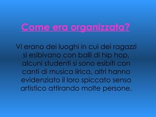 Come era organizzata? Vi erano dei luoghi in cui dei ragazzi si esibivano con balli di hip hop, alcuni studenti si sono esibiti con canti di musica lirica, altri hanno evidenziato il loro spiccato senso artistico attirando molte persone. 