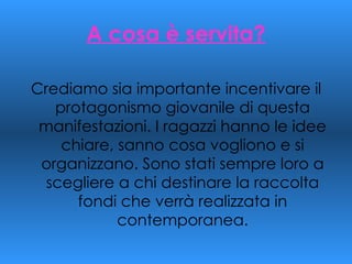 A cosa è servita? Crediamo sia importante incentivare il protagonismo giovanile di questa manifestazioni. I ragazzi hanno le idee chiare, sanno cosa vogliono e si organizzano. Sono stati sempre loro a scegliere a chi destinare la raccolta fondi che verrà realizzata in contemporanea. 