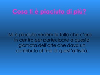 Cosa ti è piaciuto di più? Mi è piaciuto vedere la folla che c’era in centro per partecipare a questa giornata dell’arte che dava un contributo al fine di quest’attività. 