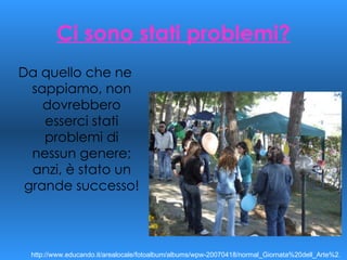 Ci sono stati problemi? Da quello che ne sappiamo, non dovrebbero esserci stati problemi di nessun genere; anzi, è stato un grande successo! http://www.educando.it/arealocale/fotoalbum/albums/wpw-20070418/normal_Giornata%20dell_Arte%2. 