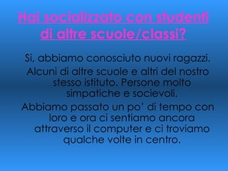 Hai socializzato con studenti di altre scuole/classi? Si, abbiamo conosciuto nuovi ragazzi. Alcuni di altre scuole e altri del nostro stesso istituto. Persone molto simpatiche e socievoli. Abbiamo passato un po’ di tempo con loro e ora ci sentiamo ancora attraverso il computer e ci troviamo qualche volte in centro. 