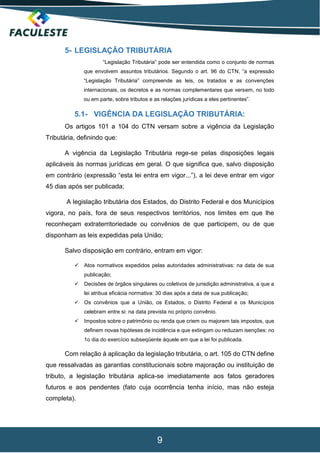 9
5- LEGISLAÇÃO TRIBUTÁRIA
“Legislação Tributária” pode ser entendida como o conjunto de normas
que envolvem assuntos tributários. Segundo o art. 96 do CTN, “a expressão
“Legislação Tributária” compreende as leis, os tratados e as convenções
internacionais, os decretos e as normas complementares que versem, no todo
ou em parte, sobre tributos e as relações jurídicas a eles pertinentes”.
5.1- VIGÊNCIA DA LEGISLAÇÃO TRIBUTÁRIA:
Os artigos 101 a 104 do CTN versam sobre a vigência da Legislação
Tributária, definindo que:
A vigência da Legislação Tributária rege-se pelas disposições legais
aplicáveis às normas jurídicas em geral. O que significa que, salvo disposição
em contrário (expressão “esta lei entra em vigor...”), a lei deve entrar em vigor
45 dias após ser publicada;
A legislação tributária dos Estados, do Distrito Federal e dos Municípios
vigora, no país, fora de seus respectivos territórios, nos limites em que lhe
reconheçam extraterritoriedade ou convênios de que participem, ou de que
disponham as leis expedidas pela União;
Salvo disposição em contrário, entram em vigor:
 Atos normativos expedidos pelas autoridades administrativas: na data de sua
publicação;
 Decisões de órgãos singulares ou coletivos de jurisdição administrativa, a que a
lei atribua eficácia normativa: 30 dias após a data de sua publicação;
 Os convênios que a União, os Estados, o Distrito Federal e os Municípios
celebram entre si: na data prevista no próprio convênio.
 Impostos sobre o patrimônio ou renda que criem ou majorem tais impostos, que
definem novas hipóteses de incidência e que extingam ou reduzam isenções: no
1o dia do exercício subseqüente àquele em que a lei foi publicada.
Com relação à aplicação da legislação tributária, o art. 105 do CTN define
que ressalvadas as garantias constitucionais sobre majoração ou instituição de
tributo, a legislação tributária aplica-se imediatamente aos fatos geradores
futuros e aos pendentes (fato cuja ocorrência tenha início, mas não esteja
completa).
 