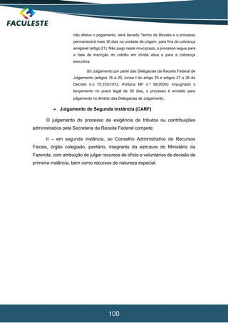 100
não efetue o pagamento, será lavrado Termo de Revelia e o processo
permanecerá mais 30 dias na unidade de origem, para fins de cobrança
amigável (artigo 21). Não pago neste novo prazo, o processo segue para
a fase de inscrição do crédito em dívida ativa e para a cobrança
executiva.
(b) Julgamento por parte das Delegacias da Receita Federal de
Julgamento (artigos 18 a 20, inciso I do artigo 25 e artigos 27 a 36 do
Decreto n.o 70.235/1972; Portaria MF n.º 58/2006): impugnado o
lançamento no prazo legal de 30 dias, o processo é enviado para
julgamento no âmbito das Delegacias de Julgamento.
 Julgamento de Segunda Instância (CARF)
O julgamento do processo de exigência de tributos ou contribuições
administrados pela Secretaria da Receita Federal compete:
II – em segunda instância, ao Conselho Administrativo de Recursos
Fiscais, órgão colegiado, paritário, integrante da estrutura do Ministério da
Fazenda, com atribuição de julgar recursos de ofício e voluntários de decisão de
primeira instância, bem como recursos de natureza especial.
 