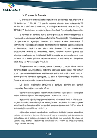 103
 Processo de Consulta
O processo de consulta está originalmente disciplinado nos artigos 46 a
53 do Decreto n.º 70.235/1972, mas foi bastante alterado pelos artigos 48 a 50
da Lei n.º 9.430/1996. Atualmente, a Instrução Normativa RFB n.º 740, de
02/05/2007, disciplina os procedimentos destinados à formalização da consulta.
É por meio da consulta que o sujeito passivo, ou entidade legitimada a
representá-lo, demanda manifestação formal da Administração Tributária acerca
da aplicação da legislação tributária em relação a fato determinado. É
instrumento destinado à elucidação do entendimento do órgão fazendário quanto
ao tratamento tributário a ser dado a uma situação concreta, devidamente
especificada, relativa ao consulente. Assim, havendo dúvidas quanto aos
critérios de aplicação da legislação tributária, mostra-se a consulta como meio
eficiente de o sujeito passivo prevenir-se quanto a interpretações divergentes
adotadas pela Administração Tributária.
É importante ter em conta que, apesar do nome, a consulta não se destina
à manifestação da Administração Tributária acerca de questões que não tenham
a ver com situações concretas relativas ao tratamento tributário a ser dado ao
sujeito passivo e/ou suas operações. Ou seja, a Administração Tributária não
funciona como um órgão meramente consultivo.
Os efeitos legalmente atribuídos à consulta definem seu caráter
preventivo. Com efeito, a consulta eficaz:
(a) impede a instauração de procedimento fiscal contra o sujeito passivo, em relação à
matéria específica objeto da consulta (artigo 48 do Decreto n.º 70.235/1972);
(b) suspende o prazo para pagamento do tributo, exceto tributo retido na fonte ou auto-
lançado; a obrigação de apresentação de declarações e de cumprimento de outras obrigações
acessórias não sofre qualquer efeito em relação à apresentação da consulta (§ 5.º do artigo 14
da Instrução Normativa RFB n.o 740/2007); e
(c) formulada antes do prazo legal para recolhimento de tributo, impede a aplicação de
multa de mora e de juros de mora, relativamente à matéria consultada, a partir da data de sua
protocolização até o trigésimo dia seguinte ao da ciência, pelo consulente, da Solução de
Consulta (caput do artigo 14 da Instrução Normativa RFB n.º 740/2007 e § 2.º do artigo 161 do
Código Tributário Nacional).
 