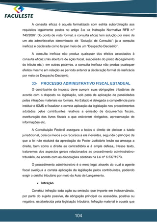 104
A consulta eficaz é aquela formalizada com estrita subordinação aos
requisitos legalmente postos no artigo 3.o da Instrução Normativa RFB n.º
740/2007. Do ponto de vista formal, a consulta eficaz tem solução por meio de
um ato administrativo denominado de “Solução de Consulta”; já a consulta
ineficaz é declarada como tal por meio de um “Despacho Decisório”.
A consulta ineficaz não produz quaisquer dos efeitos associados à
consulta eficaz (não abertura de ação fiscal, suspensão do prazo depagamento
do tributo etc.); em outras palavras, a consulta ineficaz não produz quaisquer
efeitos mesmo em relação ao período anterior à declaração formal da ineficácia
por meio de Despacho Decisório.
33- PROCESSO ADMINISTRATIVO FISCAL ESTADUAL
O contribuinte do imposto deve cumprir suas obrigações tributárias de
acordo com o disposto na legislação, sob pena de aplicação de penalidades
pelas infrações materiais ou formais. Ao Estado é delegada a competência para
instituir o ICMS e fiscalizar a correta aplicação da legislação nos procedimentos
adotados pelos contribuintes relativos a emissão de documentos fiscais,
escrituração dos livros fiscais a que estiverem obrigados, apresentação de
informações etc.
A Constituição Federal assegura a todos o direito de pleitear a tutela
jurisdicional, com os meios e os recursos a ela inerentes, segundo o princípio de
que a lei não excluirá da apreciação do Poder Judiciário lesão ou ameaça a
direito, bem como o direito ao contraditório e à ampla defesa,. Nesse texto,
trataremos dos aspectos gerais relacionados ao procedimento administrativo-
tributário, de acordo com as disposições contidas na Lei nº 6.537/1973.
O procedimento administrativo é o meio legal através do qual o agente
fiscal averigua a correta aplicação da legislação pelos contribuintes, podendo
exigir o crédito tributário por meio do Auto de Lançamento.
 Infração
Constitui infração toda ação ou omissão que importe em inobservância,
por parte do sujeito passivo, de obrigação principal ou acessória, positiva ou
negativa, estabelecida pela legislação tributária. Infração material é aquela que
 