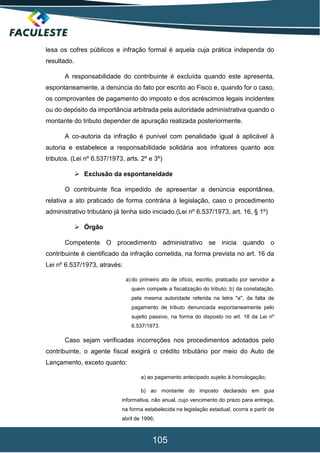 105
lesa os cofres públicos e infração formal é aquela cuja prática independa do
resultado.
A responsabilidade do contribuinte é excluída quando este apresenta,
espontaneamente, a denúncia do fato por escrito ao Fisco e, quando for o caso,
os comprovantes de pagamento do imposto e dos acréscimos legais incidentes
ou do depósito da importância arbitrada pela autoridade administrativa quando o
montante do tributo depender de apuração realizada posteriormente.
A co-autoria da infração é punível com penalidade igual à aplicável à
autoria e estabelece a responsabilidade solidária aos infratores quanto aos
tributos. (Lei nº 6.537/1973, arts. 2º e 3º)
 Exclusão da espontaneidade
O contribuinte fica impedido de apresentar a denúncia espontânea,
relativa a ato praticado de forma contrária à legislação, caso o procedimento
administrativo tributário já tenha sido iniciado.(Lei nº 6.537/1973, art. 16, § 1º)
 Órgão
Competente O procedimento administrativo se inicia quando o
contribuinte é cientificado da infração cometida, na forma prevista no art. 16 da
Lei nº 6.537/1973, através:
a) do primeiro ato de ofício, escrito, praticado por servidor a
quem compete a fiscalização do tributo; b) da constatação,
pela mesma autoridade referida na letra "a", da falta de
pagamento de tributo denunciada espontaneamente pelo
sujeito passivo, na forma do disposto no art. 18 da Lei nº
6.537/1973.
Caso sejam verificadas incorreções nos procedimentos adotados pelo
contribuinte, o agente fiscal exigirá o crédito tributário por meio do Auto de
Lançamento, exceto quanto:
a) ao pagamento antecipado sujeito à homologação;
b) ao montante do imposto declarado em guia
informativa, não anual, cujo vencimento do prazo para entrega,
na forma estabelecida na legislação estadual, ocorra a partir de
abril de 1996;
 
