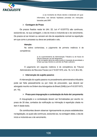 106
c) ao montante do tributo devido e declarado em guia
informativa, nas demais hipóteses previstas em instruções
baixadas pelo DRP.
 Contagem de Prazo
Os prazos fixados nesta lei (Art. 22, Lei nº 6.537/73) são contínuos,
excluindo-se, na sua contagem, o dia do início e incluindo-se o do vencimento.
Os prazos só se iniciam ou vencem em dia de expediente normal na repartição
em que corra o processo ou deva ser praticado o ato.
 Intervenção do sujeito passivo
A intervenção do sujeito passivo no procedimento administrativo-tributário
pode ser feita pessoalmente ou por meio de procurador, que deverá ser
advogado inscrito na Ordem dos Advogados do Brasil (OAB) (Lei nºi 6.537/1973,
art. 19).
 Prazo para impugnação e contestação do Auto de Lançamento
A impugnação e a contestação devem ser formalizadas por escrito no
prazo de 30 dias, contados da notificação ou intimação à repartição citada no
item 4 deste texto.
Os contribuintes devem observar rigorosamente os prazos estabelecidos
na legislação, os quais são contínuos, excluindo-se, na contagem deles, o dia de
início e incluindo-se o de vencimento.
 