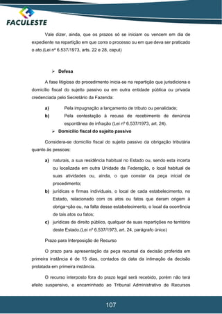 107
Vale dizer, ainda, que os prazos só se iniciam ou vencem em dia de
expediente na repartição em que corra o processo ou em que deva ser praticado
o ato.(Lei nº 6.537/1973, arts. 22 e 28, caput)
 Defesa
A fase litigiosa do procedimento inicia-se na repartição que jurisdiciona o
domicílio fiscal do sujeito passivo ou em outra entidade pública ou privada
credenciada pelo Secretário da Fazenda:
a) Pela impugnação a lançamento de tributo ou penalidade;
b) Pela contestação à recusa de recebimento de denúncia
espontânea de infração (Lei nº 6.537/1973, art. 24).
 Domicílio fiscal do sujeito passivo
Considera-se domicílio fiscal do sujeito passivo da obrigação tributária
quanto às pessoas:
a) naturais, a sua residência habitual no Estado ou, sendo esta incerta
ou localizada em outra Unidade da Federação, o local habitual de
suas atividades ou, ainda, o que constar da peça inicial de
procedimento;
b) jurídicas e firmas individuais, o local de cada estabelecimento, no
Estado, relacionado com os atos ou fatos que deram origem à
obriga¬ção ou, na falta desse estabelecimento, o local da ocorrência
de tais atos ou fatos;
c) jurídicas de direito público, qualquer de suas repartições no território
deste Estado.(Lei nº 6.537/1973, art. 24, parágrafo único)
Prazo para Interposição de Recurso
O prazo para apresentação da peça recursal da decisão proferida em
primeira instância é de 15 dias, contados da data da intimação da decisão
prolatada em primeira instância.
O recurso interposto fora do prazo legal será recebido, porém não terá
efeito suspensivo, e encaminhado ao Tribunal Administrativo de Recursos
 