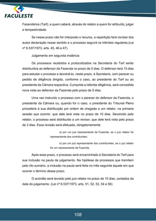 108
Fazendários (Tarf), a quem caberá, através do relator a quem for atribuído, julgar
a tempestividade.
Se nesse prazo não for interposto o recurso, a repartição fará constar dos
autos declaração nesse sentido e o processo seguirá os trâmites regulares.(Lei
nº 6.537/1973, arts. 45, 46 e 47).
Julgamento em segunda instância
Os processos recebidos e protocolizados na Secretaria do Tarf serão
distribuídos ao defensor da Fazenda no prazo de 5 dias. O defensor terá 15 dias
para estudar o processo e devolvê-lo, neste prazo, à Secretaria, com parecer ou
pedido de diligência dirigido, conforme o caso, ao presidente do Tarf ou ao
presidente da Câmara respectiva. Cumprida a referida diligência, será concedida
nova vista ao defensor da Fazenda pelo prazo de 5 dias.
Uma vez instruído o processo com o parecer do defensor da Fazenda, o
presidente da Câmara ou, quando for o caso, o presidente do Tribunal Pleno
procederá à sua distribuição por ordem de chegada a um relator, na primeira
sessão que ocorrer, que dele terá vista no prazo de 10 dias. Devolvido pelo
relator, o processo será distribuído a um revisor, que dele terá vista pelo prazo
de 3 dias. Essa revisão será efetuada, obrigatoriamente:
a) por um juiz representante da Fazenda, se o juiz relator for
representante dos contribuintes;
b) por um juiz representante dos contribuintes, se o juiz relator
for um representante da Fazenda.
Após esse prazo, o processo será encaminhado à Secretaria do Tarf para
sua inclusão na pauta de julgamento. Na hipótese de processos que tramitem
pelo rito sumário, a inclusão na pauta será feita no mês seguinte àquele em que
ocorrer o término desse prazo.
O acórdão será lavrado pelo juiz relator no prazo de 10 dias, contados da
data do julgamento. (Lei nº 6.537/1973, arts. 51, 52, 53, 54 e 56)
 