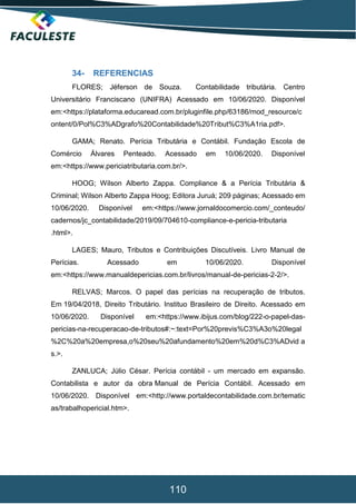110
34- REFERENCIAS
FLORES; Jéferson de Souza. Contabilidade tributária. Centro
Universitário Franciscano (UNIFRA) Acessado em 10/06/2020. Disponível
em:<https://plataforma.educaread.com.br/pluginfile.php/63186/mod_resource/c
ontent/0/Pol%C3%ADgrafo%20Contabilidade%20Tribut%C3%A1ria.pdf>.
GAMA; Renato. Perícia Tributária e Contábil. Fundação Escola de
Comércio Álvares Penteado. Acessado em 10/06/2020. Disponível
em:<https://www.periciatributaria.com.br/>.
HOOG; Wilson Alberto Zappa. Compliance & a Perícia Tributária &
Criminal; Wilson Alberto Zappa Hoog; Editora Juruá; 209 páginas; Acessado em
10/06/2020. Disponível em:<https://www.jornaldocomercio.com/_conteudo/
cadernos/jc_contabilidade/2019/09/704610-compliance-e-pericia-tributaria
.html>.
LAGES; Mauro, Tributos e Contribuições Discutíveis. Livro Manual de
Perícias. Acessado em 10/06/2020. Disponível
em:<https://www.manualdepericias.com.br/livros/manual-de-pericias-2-2/>.
RELVAS; Marcos. O papel das perícias na recuperação de tributos.
Em 19/04/2018, Direito Tributário. Instituo Brasileiro de Direito. Acessado em
10/06/2020. Disponível em:<https://www.ibijus.com/blog/222-o-papel-das-
pericias-na-recuperacao-de-tributos#:~:text=Por%20previs%C3%A3o%20legal
%2C%20a%20empresa,o%20seu%20afundamento%20em%20d%C3%ADvid a
s.>.
ZANLUCA; Júlio César. Perícia contábil - um mercado em expansão.
Contabilista e autor da obra Manual de Perícia Contábil. Acessado em
10/06/2020. Disponível em:<http://www.portaldecontabilidade.com.br/tematic
as/trabalhopericial.htm>.
 