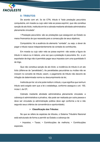 13
8- TRIBUTOS
De acordo com art. 3o do CTN, tributo é “toda prestação pecuniária
compulsória, em moeda ou cujo valor nela se possa exprimir, que não constitua
sanção de ato ilícito, instituída em lei e cobrada mediante atividade administrativa
plenamente vinculada”.
• Prestação pecuniária: são as prestações que asseguram ao Estado os
meios financeiros de que necessita para a consecução de seus objetivos;
Compulsória: há a ausência do elemento “vontade”, ou seja, o dever de
pagar o tributo nasce independentemente da vontade do contribuinte;
Em moeda ou cujo valor nela se possa exprimir: não existe a figura do
tributo in natura ou in labore, uma vez que a prestação é pecuniária. Ex.: a um
exportador de trigo não é permitido pagar seus impostos com uma quantidade X
de trigo.
Que não constitua sanção de ato ilícito: a incidência do tributo é um ato
lícito (difere-se de “penalidade”). As penalidades pecuniárias ou multas não se
incluem no conceito de tributo; assim, o pagamento de tributo não decorre de
infração de determinada norma ou descumprimento da lei;
Instituída por lei: só a lei pode instituir o tributo, o que significa que nenhum
tributo será exigido sem que a lei o estabeleça, conforme assegura o art. 150,
inciso I, da CF;
Cobrado mediante atividade administrativa plenamente vinculada: a
cobrança é administrativa e privativa, não pode ser realizada por outra pessoa e
deve ser vinculada (a administração pública deve agir conforme a lei e não
segundo seus critérios de conveniência e oportunidade).
 Classificação dos Tributos:
No que se refere às espécies de tributos, o Sistema Tributário Nacional
está estruturado de forma a permitir ao Estado a cobrança de:
• Impostos; • Taxas; • Contribuições de melhoria; • Contribuições
especiais.
 