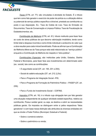 15
Taxas (CTN, art. 77): são vinculadas à atividade do Estado. É o tributo
que tem como fato gerador o exercício de poder de polícia ou a utilização efetiva
ou potencial de serviço público específico e divisível, prestado ao contribuinte ou
posto à sua disposição. Ex.: Taxa de Coleta de Lixo; Taxa de Emissão de
Documentos; Taxa de Conservação e Limpeza Pública; Taxa de Fiscalização de
Estabelecimentos; etc.
Contribuição de Melhoria (CTN, art. 81): tributo instituído para fazer face
ao custo de obras públicas de que decorra valorização imobiliária, tendo como
limite total a despesa incorrida e como limite individual o acréscimo do valor que
a obra resultar para cada imóvel beneficiado. Pode-se afirmar que a Contribuição
de Melhoria difere-se da Taxa porque esta está relacionada ao “serviço público”
enquanto a Contribuição de Melhoria diz respeito à “obra pública”.
Contribuições Especiais: são instituídas pela União, Estados, Distrito
Federal e Municípios, para fazer face aos investimentos em determinado setor
(ex.: social), tais como as contribuições:
• À seguridade social (CF, art. 195, 201 a 204);
• Social do salário-educação (CF, art. 212, § 5o);
• Para o Programa de Integração Social –PIS;
• Para o Programa de Formação do Patrimônio Público – PASEP (CF, art.
239);
• Para o Fundo de Investimento Social – COFINS.
Impostos (CTN, art. 16): é o tributo cuja obrigação tem por fato gerador
uma situação independente de qualquer atividade estatal específica, relativa ao
contribuinte. Possui caráter geral, ou seja, se destina a cobrir as necessidades
públicas gerais. Os impostos se distinguem entre si pelos respectivos “fatos
geradores” e com base nessa distinção são atribuídos às diversas entidades em
que se divide o Poder Político (Municipal, Estadual e Federal):
• Sobre o comércio exterior;
• Sobre o patrimônio e a renda;
 