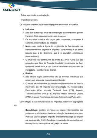 16
• Sobre a produção e a circulação;
• Impostos especiais.
Os impostos também podem ser segregados em diretos e indiretos:
 Indiretos:
 São os tributos cujo ônus da contribuição os contribuintes podem
transferir, total ou parcialmente, para terceiros;
 Os impostos indiretos são pagos pelo comprador, a empresa é
somente a intermediária do imposto;
 Neste caso existe a figura do contribuinte de fato (aquele que
efetivamente está pagando o imposto ( consumidor)) e de direito
(aquele que a lei determina que é o apurador, arrecadador
(intermediário)).
 O ônus não é do contribuinte de direito. Ex.: IPI e ICMS, que são
cobrados pelo fisco do Produtor-Vendedor (contribuinte de fato)
que emite a nota fiscal, e cujo custo é transferido ao comprador de
mercadoria (contribuinte de direito).
 Diretos:
 São tributos cujos contribuintes são os mesmos indivíduos que
arcam com o ônus da respectiva contribuição;
 O ônus é exclusivamente do contribuinte (o contribuinte de fato é o
de direito). Ex.: IR, Imposto sobre Importação (II), Imposto sobre
Exportação (IEx), Imposto Territorial Rural (ITR), Imposto
Transmissão Inter vivos (ITBI), Imposto Predial Territorial Urbano
(IPTU), Imposto Propriedade Veículos Automotivos (IPVA), etc.).
Com relação à sua cumulatividade os impostos podem ser segregados
em:
 Cumulativos: incidem em todas as etapas intermediárias dos
processos produtivo e/ou de comercialização de determinado bem,
inclusive sobre o próprio imposto anteriormente pago, da origem
até o consumidor final, influindo na composição de seu custo e, em
conseqüência, na fixação de seu preço de venda.
 