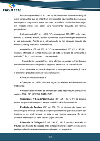 19
Isonomia/Igualdade (CF, art. 150, II): não deve haver tratamento desigual
entre contribuintes que se encontrem em situações equivalentes. Ex.: no caso
dos impostos progressivos, quem tem mais capacidade contributiva deve pagar
um imposto maior, pois assim será “igualmente” tributado, em termos
proporcionais.
Irretroatividade (CF, art. 150,III, “a” – exceção art. 106, CTN): a lei nova,
que cria ou aumenta tributos, alcança somente os fatos ocorridos posteriormente
à sua publicação. Admite-se a retroatividade da lei tributária quando ela
beneficia, de alguma forma, o contribuinte.
Anterioridade (CF, art. 150, III, “b” – exceção do art. 150, § 1 e 195 § 6):
qualquer alteração em termos de impostos só pode ser exigida do contribuinte a
partir do 1º dia do próximo ano, com exceção de:
• Empréstimos compulsórios para atender despesas extraordinárias
decorrentes de calamidade pública, de guerra externa ou de sua eminência;
• Impostos sobre importação de produtos estrangeiros e exportação para
o exterior de produtos nacionais ou nacionalizados;
• Produtos industrializados e
• Operações de crédito, câmbio e seguro ou relativas à títulos ou valores
mobiliários;
• Impostos extraordinário de eminência de caso de guerra; • Contribuições
sociais: CSSL, PIS, COFINS, FGTS, INSS.
Capacidade Tributária/Contributiva (CF, art. 145, § 1º): os tributos
devem ser graduados segundo a capacidade tributária do contribuinte.
Proibição de Confisco (CF, art. 150, IV): os tributos não devem ser
utilizados para efeito de confisco. Esse princípio determina que o tributo deve ser
instituído a um nível racional, ou seja, a sua rigorosa cobrança não deve
acarretar assimilação do valor total do objeto tributado.
Liberdade de Tráfego (CF, art. 150, V): não é permitido estabelecer
tributos pelo trânsito de pessoas entre estados/municípios (salvo cobrança de
pedágio pela utilização de vias conservadas pelo poder público).
 