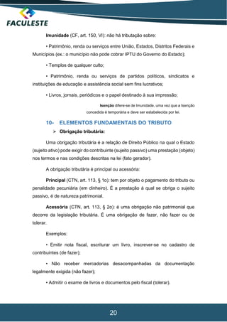 20
Imunidade (CF, art. 150, VI): não há tributação sobre:
• Patrimônio, renda ou serviços entre União, Estados, Distritos Federais e
Municípios (ex.: o município não pode cobrar IPTU do Governo do Estado);
• Templos de qualquer culto;
• Patrimônio, renda ou serviços de partidos políticos, sindicatos e
instituições de educação e assistência social sem fins lucrativos;
• Livros, jornais, periódicos e o papel destinado à sua impressão;
Isenção difere-se de Imunidade, uma vez que a Isenção
concedida é temporária e deve ser estabelecida por lei.
10- ELEMENTOS FUNDAMENTAIS DO TRIBUTO
 Obrigação tributária:
Uma obrigação tributária é a relação de Direito Público na qual o Estado
(sujeito ativo) pode exigir do contribuinte (sujeito passivo) uma prestação (objeto)
nos termos e nas condições descritas na lei (fato gerador).
A obrigação tributária é principal ou acessória:
Principal (CTN, art. 113, § 1o): tem por objeto o pagamento do tributo ou
penalidade pecuniária (em dinheiro). É a prestação à qual se obriga o sujeito
passivo, é de natureza patrimonial.
Acessória (CTN, art. 113, § 2o): é uma obrigação não patrimonial que
decorre da legislação tributária. É uma obrigação de fazer, não fazer ou de
tolerar.
Exemplos:
• Emitir nota fiscal, escriturar um livro, inscrever-se no cadastro de
contribuintes (de fazer);
• Não receber mercadorias desacompanhadas da documentação
legalmente exigida (não fazer);
• Admitir o exame de livros e documentos pelo fiscal (tolerar).
 