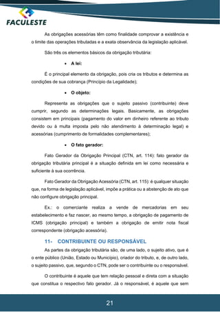 21
As obrigações acessórias têm como finalidade comprovar a existência e
o limite das operações tributadas e a exata observância da legislação aplicável.
São três os elementos básicos da obrigação tributária:
 A lei:
É o principal elemento da obrigação, pois cria os tributos e determina as
condições de sua cobrança (Princípio da Legalidade);
 O objeto:
Representa as obrigações que o sujeito passivo (contribuinte) deve
cumprir, segundo as determinações legais. Basicamente, as obrigações
consistem em principais (pagamento do valor em dinheiro referente ao tributo
devido ou à multa imposta pelo não atendimento à determinação legal) e
acessórias (cumprimento de formalidades complementares);
 O fato gerador:
Fato Gerador da Obrigação Principal (CTN, art. 114): fato gerador da
obrigação tributária principal é a situação definida em lei como necessária e
suficiente à sua ocorrência.
Fato Gerador da Obrigação Acessória (CTN, art. 115): é qualquer situação
que, na forma de legislação aplicável, impõe a prática ou a abstenção de ato que
não configure obrigação principal.
Ex.: o comerciante realiza a vende de mercadorias em seu
estabelecimento e faz nascer, ao mesmo tempo, a obrigação de pagamento de
ICMS (obrigação principal) e também a obrigação de emitir nota fiscal
correspondente (obrigação acessória).
11- CONTRIBUINTE OU RESPONSÁVEL
As partes da obrigação tributária são, de uma lado, o sujeito ativo, que é
o ente público (União, Estado ou Município), criador do tributo, e, de outro lado,
o sujeito passivo, que, segundo o CTN, pode ser o contribuinte ou o responsável.
O contribuinte é aquele que tem relação pessoal e direta com a situação
que constitua o respectivo fato gerador. Já o responsável, é aquele que sem
 