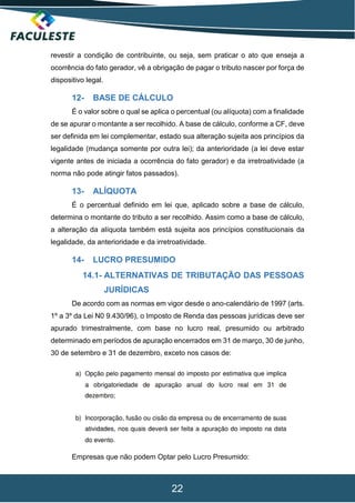 22
revestir a condição de contribuinte, ou seja, sem praticar o ato que enseja a
ocorrência do fato gerador, vê a obrigação de pagar o tributo nascer por força de
dispositivo legal.
12- BASE DE CÁLCULO
É o valor sobre o qual se aplica o percentual (ou alíquota) com a finalidade
de se apurar o montante a ser recolhido. A base de cálculo, conforme a CF, deve
ser definida em lei complementar, estado sua alteração sujeita aos princípios da
legalidade (mudança somente por outra lei); da anterioridade (a lei deve estar
vigente antes de iniciada a ocorrência do fato gerador) e da irretroatividade (a
norma não pode atingir fatos passados).
13- ALÍQUOTA
É o percentual definido em lei que, aplicado sobre a base de cálculo,
determina o montante do tributo a ser recolhido. Assim como a base de cálculo,
a alteração da alíquota também está sujeita aos princípios constitucionais da
legalidade, da anterioridade e da irretroatividade.
14- LUCRO PRESUMIDO
14.1- ALTERNATIVAS DE TRIBUTAÇÃO DAS PESSOAS
JURÍDICAS
De acordo com as normas em vigor desde o ano-calendário de 1997 (arts.
1º a 3º da Lei N0 9.430/96), o Imposto de Renda das pessoas jurídicas deve ser
apurado trimestralmente, com base no lucro real, presumido ou arbitrado
determinado em períodos de apuração encerrados em 31 de março, 30 de junho,
30 de setembro e 31 de dezembro, exceto nos casos de:
Empresas que não podem Optar pelo Lucro Presumido:
 