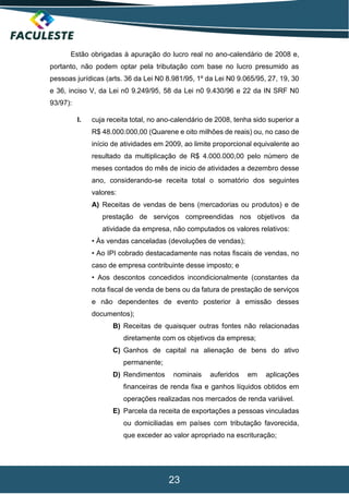 23
Estão obrigadas à apuração do lucro real no ano-calendário de 2008 e,
portanto, não podem optar pela tributação com base no lucro presumido as
pessoas jurídicas (arts. 36 da Lei N0 8.981/95, 1º da Lei N0 9.065/95, 27, 19, 30
e 36, inciso V, da Lei n0 9.249/95, 58 da Lei n0 9.430/96 e 22 da IN SRF N0
93/97):
I. cuja receita total, no ano-calendário de 2008, tenha sido superior a
R$ 48.000.000,00 (Quarene e oito milhões de reais) ou, no caso de
início de atividades em 2009, ao limite proporcional equivalente ao
resultado da multiplicação de R$ 4.000.000,00 pelo número de
meses contados do mês de inicio de atividades a dezembro desse
ano, considerando-se receita total o somatório dos seguintes
valores:
A) Receitas de vendas de bens (mercadorias ou produtos) e de
prestação de serviços compreendidas nos objetivos da
atividade da empresa, não computados os valores relativos:
• Às vendas canceladas (devoluções de vendas);
• Ao IPI cobrado destacadamente nas notas fiscais de vendas, no
caso de empresa contribuinte desse imposto; e
• Aos descontos concedidos incondicionalmente (constantes da
nota fiscal de venda de bens ou da fatura de prestação de serviços
e não dependentes de evento posterior à emissão desses
documentos);
B) Receitas de quaisquer outras fontes não relacionadas
diretamente com os objetivos da empresa;
C) Ganhos de capital na alienação de bens do ativo
permanente;
D) Rendimentos nominais auferidos em aplicações
financeiras de renda fixa e ganhos líquidos obtidos em
operações realizadas nos mercados de renda variável.
E) Parcela da receita de exportações a pessoas vinculadas
ou domiciliadas em países com tributação favorecida,
que exceder ao valor apropriado na escrituração;
 