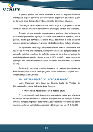 25
A pessoa jurídica que iniciar atividade a partir do segundo trimestre
manifestará a opção pelo lucro presumido com o pagamento da primeira quota
ou da quota única do imposta devido no trimestre do início de atividade.
Como regra, não há a possibilidade de mudança. A opção pela tributação
com base no lucro presumido será definitiva em relação a todo o ano-calendário.
Todavia, abre‐se exceção quando ocorrer qualquer das hipóteses de
arbitramento previstas na legislação tributária, situação em que a pessoa jurídica
poderá, desde que conhecida a receita bruta, determinar o lucro tributável
segundo as regras relativas ao regime de tributação com base no lucro arbitrado.
Na hipótese de haver pago o imposto com base no lucro presumido e, em
relação ao mesmo ano‐calendário, incorrer em situação de obrigatoriedade de
apuração pelo lucro real por ter auferido lucros, rendimentos ou ganhos de
capital oriundos do exterior, deverá apurar o IRPJ e a CSLL sob o regime de
apuração pelo lucro real trimestral a partir, inclusive, do trimestre da ocorrência
do fato.
Tal situação também é possível de ocorrer na hipótese de exclusão do
Refis de empresa incluída neste programa como sendo do lucro presumido,
embora obrigada ao lucro real.
16- DETERMINAÇÃO DO LUCRO PRESUMIDO
Lucro Presumido com Base na Receita Bruta de Vendas de
Mercadorias/Produtos e de Prestação de Serviços
 Percentuais Aplicáveis sobre a Receita Bruta
O Lucro presumido será determinada aplicando-se, sobre a receita bruta
de vendas de mercadorias e/ou produtos e de prestação de serviços, auferida
em cada trimestre (regime de competência), os percentuais constantes da tabela
seguinte, conforme a atividade geradora (art. 25, inciso I, da Lei N0 9.430/96):
 