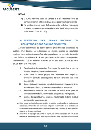 28
NOTAS:
1) O ICMS incidente sobre as vendas e o ISS incidente sobre os
serviços integram a Receita Bruta e não podem dela ser excluída.
2) Na venda a prazo o custo do financiamento, embutido nos preços
dos bens ou serviços ou destacado na nota fiscal, integra a receita
bruta (ADN COSIT N0 7/93).
19- ACRÉSCIMO DAS DEMAIS RECEITAS OU
RESULTADOS E DOS GANHOS DE CAPITAL
Ao valor determinado de acordo com os procedimentos explanados no
subitem 4.4.1 deverão ser adicionadas as demais receitas ou resultados
positivos decorrentes de operações não enquadradas no conceito de receita
bruta definido no subitem 4.4.1.4 e os ganhos de capital, auferidos no período,
tais como arts. 22, § 1º, da Lei Nº 9.249/95, 25, 11, 51 a 53 da Lei Nº 9.430/96 e
art. 36 da IN SRF Nº 93/97):
I. Rendimentos de aplicações financeiras de renda fixa e ganhos
líquidos de aplicações de renda variável;
II. Juros sobre o capital próprio que houverem sido pagos ou
creditados por outra pessoa jurídica da qual a empresa seja sócia
ou acionista;
III. Juros relativos a impostos e contribuições pagos indevidamente ou
a maior que o devido, a serem compensados ou restituídos;
IV. Rendimentos auferidos nas operações de mútuo entre pessoas
jurídicas controladoras, controladas, coligadas ou interligadas;
V. Ganhos de capital (lucros) apurados na alienação de bens do ativo
permanente, observando-se:
a. Entre esses ganhos incluem-se também os obtidos na alienação de participações
societárias permanentes em sociedade coligadas e controladas e de participações
societárias que permaneceram no ativo da empresa até o término do ano-calendário
seguinte ao de suas aquisições;
b. Para efeito de apuração de ganho de capital, os valores acrescidos em virtude de
reavaliação somente poderão ser computados como parte integrante dos custos de
 