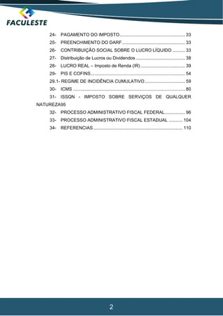 2
24- PAGAMENTO DO IMPOSTO.................................................... 33
25- PREENCHIMENTO DO DARF.................................................. 33
26- CONTRIBUIÇÃO SOCIAL SOBRE O LUCRO LÍQUIDO .......... 33
27- Distribuição de Lucros ou Dividendos ....................................... 38
28- LUCRO REAL – Imposto de Renda (IR) ................................... 39
29- PIS E COFINS........................................................................... 54
29.1- REGIME DE INCIDÊNCIA CUMULATIVO................................ 59
30- ICMS ......................................................................................... 80
31- ISSQN - IMPOSTO SOBRE SERVIÇOS DE QUALQUER
NATUREZA95
32- PROCESSO ADMINISTRATIVO FISCAL FEDERAL................ 96
33- PROCESSO ADMINISTRATIVO FISCAL ESTADUAL ........... 104
34- REFERENCIAS....................................................................... 110
 