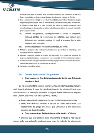 29
aquisição dos bens ou direitos se a empresa comprovar que os valores acrescidos
foram computados na determinação da base de cálculo do Imposto de Renda;
c. Se a pessoa jurídica entregar ao seu titular ou a sócio ou acionista, a titulo de devolução
de participação no capital, bens ou direitos de seu ativo avaliados à preço de mercado,
a diferença entre este e o valor contábil dos bens ou direitos entregues será
considerada ganho de capital a ser adicionado à base de cálculo do imposto calculado
pelo lucro presumido;
VI. Valores recuperados, correspondentes a custos e despesas,
inclusivo perdas no recebimento de créditos, que tenham sido
deduzidos em período anterior no qual a empresa tenha sido
tributada pelo lucro real;
VII. Demais receitas ou resultados auferidos, tal como:
a. Multas ou qualquer outra vantagem auferidas ainda que a titulo de indenização, em
virtude de rescisão contratual;
b. Aluguéis recebidos, quando a locação dos bens não for o objeto da atividade da
empresa, líquido (despesas necessárias à sua percepção, devidamente comprovadas);
c. Ganhos auferidos em operações de cobertura (hedge) realizadas em bolsas de valores,
de mercado e de futuros ou no mercado de balcão;
d. Variações monetárias ativas.
20- Outros Acréscimos Obrigatórios
 Empresa que no Ano-Calendário Anterior tenha sido Tributada
pelo Lucro Real
Se no ano-calendário anterior a empresa houver sido tributada pelo lucro
real, deverá adicionar à base de cálculo do imposto do primeiro trimestre os
saldos valores cuja tributação foi diferida no regime do real, controlados na parte
B do LALUR, tais como (Art. 54 da Lei N0 9.430/96):
a. Lucro não realizado decorrente de com entidades governamentais:
b. Lucro não realizado relativo a vendas do ativo permanente com
recebimento do preço em prazo que ultrapasse o ano-calendário
seguinte ao da contratação.
 Empresa que tiver Saldo de Lucro Inflacionário a Tributar
A empresa que tiver saldo de lucro inflacionário a tributar e não houver
optado pela sua realização acelerada para gozo de redução da alíquota do
 