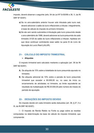 30
imposto, deverá observar o seguinte (arts. 54 da Lei Nº 9.430/96 e 36, V, da IN
SRF Nº 93/97):
a) Se no ano-calendário anterior houver sido tributada pelo lucro real,
deverá adicionar o saldo do lucro inflacionário a tributar, integralmente,
à base de cálculo do imposto do primeiro trimestre;
b) Se ela vem sendo submetida á tributação pelo lucro presumido desde
o ano-calendário de 1996, deverá adicionar ao lucro presumido de cada
trimestre 3/120 do saldo do lucro inflacionário a tributar, hipótese em
que deve continuar controlando esse saldo na pane B do Livro de
Apuração do Lucro Real (LALUR).
21- CÁLCULO DO IMPOSTO TRIMESTRAL
 Alíquotas
O imposto trimestral será calculado mediante a aplicação (art. 38 da IN
SRF N0 93/97):
A. Da alíquota de 15% sobre a totalidade do lucro presumida apurado no
trimestre;
B. Da alíquota adicional de 10% sobre a parcela do lucro presumido
trimestral que exceder a 60.000,00 ou, no caso de início ou
encerramento de atividades no trimestre, ao limite equivalente ao
resultado da multiplicação de R$ 20.000,00 pelo número de meses do
período de apuração.
22- DEDUÇÕES DO IMPOSTO DEVIDO
Do imposto devido em cada trimestre serão deduzidos (art. 38, § 2º, II e
III, da IN SRF N0 93/97):
I - O Imposto de Renda Retido na Fonte ou pago sobre as receitas
computadas na determinação da base de cálculo do imposto trimestral, que
compreende:
 