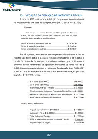 32
23- VEDAÇÃO DA DEDUÇÃO DE INCENTIVOS FISCAIS
A partir de 1998, está vedada à dedução de quaisquer incentivos fiscais
no imposto devido com base no lucro presumido (art. 10 da Lei Nº 9.532/97).
Em tal hipótese, considerando que os percentuais aplicáveis sobre as
receitas são de 8% sobre a receita de venda de mercadorias e 32 % sobre a
receita de prestação de serviços, e admitindo, também, que no trimestre a
empresa auferiu rendimentos de aplicações financeiras de renda fixa de $
4.000,00 (sobre os quais foi retido o Imposto de Renda na fonte de R$ 800,00)
e vendeu bens do ativo permanente, tendo apurado nessa transação ganho de
capital de $ 16.000,00, temos:
 