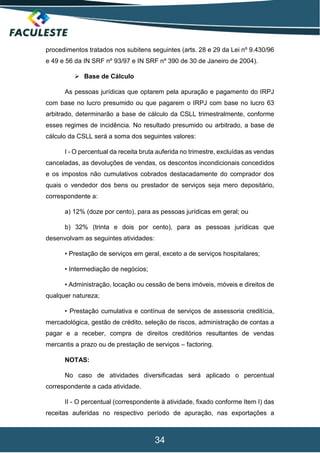34
procedimentos tratados nos subitens seguintes (arts. 28 e 29 da Lei nº 9.430/96
e 49 e 56 da IN SRF nº 93/97 e IN SRF nº 390 de 30 de Janeiro de 2004).
 Base de Cálculo
As pessoas jurídicas que optarem pela apuração e pagamento do IRPJ
com base no lucro presumido ou que pagarem o IRPJ com base no lucro 63
arbitrado, determinarão a base de cálculo da CSLL trimestralmente, conforme
esses regimes de incidência. No resultado presumido ou arbitrado, a base de
cálculo da CSLL será a soma dos seguintes valores:
I - O percentual da receita bruta auferida no trimestre, excluídas as vendas
canceladas, as devoluções de vendas, os descontos incondicionais concedidos
e os impostos não cumulativos cobrados destacadamente do comprador dos
quais o vendedor dos bens ou prestador de serviços seja mero depositário,
correspondente a:
a) 12% (doze por cento), para as pessoas jurídicas em geral; ou
b) 32% (trinta e dois por cento), para as pessoas jurídicas que
desenvolvam as seguintes atividades:
• Prestação de serviços em geral, exceto a de serviços hospitalares;
• Intermediação de negócios;
• Administração, locação ou cessão de bens imóveis, móveis e direitos de
qualquer natureza;
• Prestação cumulativa e contínua de serviços de assessoria creditícia,
mercadológica, gestão de crédito, seleção de riscos, administração de contas a
pagar e a receber, compra de direitos creditórios resultantes de vendas
mercantis a prazo ou de prestação de serviços – factoring.
NOTAS:
No caso de atividades diversificadas será aplicado o percentual
correspondente a cada atividade.
II - O percentual (correspondente à atividade, fixado conforme Item I) das
receitas auferidas no respectivo período de apuração, nas exportações a
 