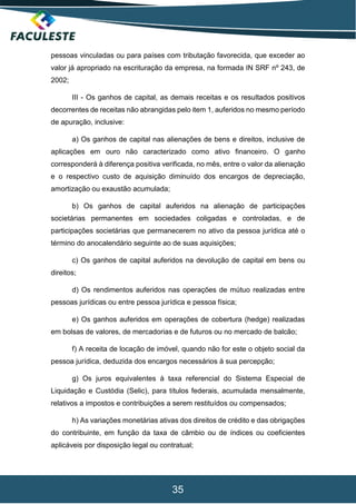 35
pessoas vinculadas ou para países com tributação favorecida, que exceder ao
valor já apropriado na escrituração da empresa, na formada IN SRF nº 243, de
2002;
III - Os ganhos de capital, as demais receitas e os resultados positivos
decorrentes de receitas não abrangidas pelo item 1, auferidos no mesmo período
de apuração, inclusive:
a) Os ganhos de capital nas alienações de bens e direitos, inclusive de
aplicações em ouro não caracterizado como ativo financeiro. O ganho
corresponderá à diferença positiva verificada, no mês, entre o valor da alienação
e o respectivo custo de aquisição diminuído dos encargos de depreciação,
amortização ou exaustão acumulada;
b) Os ganhos de capital auferidos na alienação de participações
societárias permanentes em sociedades coligadas e controladas, e de
participações societárias que permanecerem no ativo da pessoa jurídica até o
término do anocalendário seguinte ao de suas aquisições;
c) Os ganhos de capital auferidos na devolução de capital em bens ou
direitos;
d) Os rendimentos auferidos nas operações de mútuo realizadas entre
pessoas jurídicas ou entre pessoa jurídica e pessoa física;
e) Os ganhos auferidos em operações de cobertura (hedge) realizadas
em bolsas de valores, de mercadorias e de futuros ou no mercado de balcão;
f) A receita de locação de imóvel, quando não for este o objeto social da
pessoa jurídica, deduzida dos encargos necessários à sua percepção;
g) Os juros equivalentes à taxa referencial do Sistema Especial de
Liquidação e Custódia (Selic), para títulos federais, acumulada mensalmente,
relativos a impostos e contribuições a serem restituídos ou compensados;
h) As variações monetárias ativas dos direitos de crédito e das obrigações
do contribuinte, em função da taxa de câmbio ou de índices ou coeficientes
aplicáveis por disposição legal ou contratual;
 