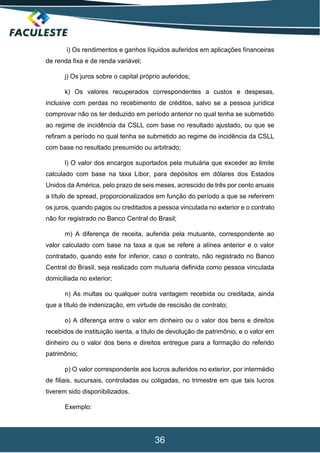 36
i) Os rendimentos e ganhos líquidos auferidos em aplicações financeiras
de renda fixa e de renda variável;
j) Os juros sobre o capital próprio auferidos;
k) Os valores recuperados correspondentes a custos e despesas,
inclusive com perdas no recebimento de créditos, salvo se a pessoa jurídica
comprovar não os ter deduzido em período anterior no qual tenha se submetido
ao regime de incidência da CSLL com base no resultado ajustado, ou que se
refiram a período no qual tenha se submetido ao regime de incidência da CSLL
com base no resultado presumido ou arbitrado;
l) O valor dos encargos suportados pela mutuária que exceder ao limite
calculado com base na taxa Libor, para depósitos em dólares dos Estados
Unidos da América, pelo prazo de seis meses, acrescido de três por cento anuais
a título de spread, proporcionalizados em função do período a que se referirem
os juros, quando pagos ou creditados a pessoa vinculada no exterior e o contrato
não for registrado no Banco Central do Brasil;
m) A diferença de receita, auferida pela mutuante, correspondente ao
valor calculado com base na taxa a que se refere a alínea anterior e o valor
contratado, quando este for inferior, caso o contrato, não registrado no Banco
Central do Brasil, seja realizado com mutuaria definida como pessoa vinculada
domiciliada no exterior;
n) As multas ou qualquer outra vantagem recebida ou creditada, ainda
que a título de indenização, em virtude de rescisão de contrato;
o) A diferença entre o valor em dinheiro ou o valor dos bens e direitos
recebidos de instituição isenta, a título de devolução de patrimônio, e o valor em
dinheiro ou o valor dos bens e direitos entregue para a formação do referido
patrimônio;
p) O valor correspondente aos lucros auferidos no exterior, por intermédio
de filiais, sucursais, controladas ou coligadas, no trimestre em que tais lucros
tiverem sido disponibilizados.
Exemplo:
 