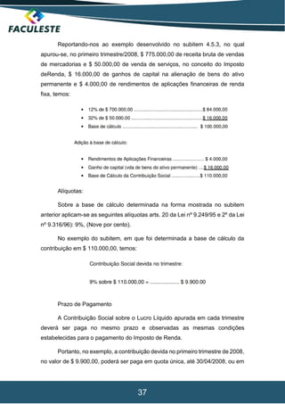 37
Reportando-nos ao exemplo desenvolvido no subitem 4.5.3, no qual
apurou-se, no primeiro trimestre/2008, $ 775.000,00 de receita bruta de vendas
de mercadorias e $ 50.000,00 de venda de serviços, no conceito do Imposto
deRenda, $ 16.000,00 de ganhos de capital na alienação de bens do ativo
permanente e $ 4.000,00 de rendimentos de aplicações financeiras de renda
fixa, temos:
Alíquotas:
Sobre a base de cálculo determinada na forma mostrada no subitem
anterior aplicam-se as seguintes alíquotas arts. 20 da Lei nº 9.249/95 e 2º da Lei
nº 9.316/96): 9%, (Nove por cento).
No exemplo do subitem, em que foi determinada a base de cálculo da
contribuição em $ 110.000,00, temos:
Prazo de Pagamento
A Contribuição Social sobre o Lucro Líquido apurada em cada trimestre
deverá ser paga no mesmo prazo e observadas as mesmas condições
estabelecidas para o pagamento do Imposto de Renda.
Portanto, no exemplo, a contribuição devida no primeiro trimestre de 2008,
no valor de $ 9.900,00, poderá ser paga em quota única, até 30/04/2008, ou em
 