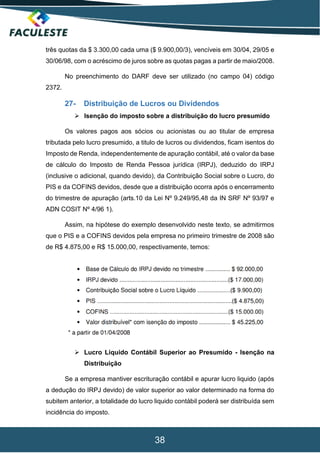 38
três quotas da $ 3.300,00 cada uma ($ 9.900,00/3), vencíveis em 30/04, 29/05 e
30/06/98, com o acréscimo de juros sobre as quotas pagas a partir de maio/2008.
No preenchimento do DARF deve ser utilizado (no campo 04) código
2372.
27- Distribuição de Lucros ou Dividendos
 Isenção do imposto sobre a distribuição do lucro presumido
Os valores pagos aos sócios ou acionistas ou ao titular de empresa
tributada pelo lucro presumido, a titulo de lucros ou dividendos, ficam isentos do
Imposto de Renda, independentemente de apuração contábil, até o valor da base
de cálculo do Imposto de Renda Pessoa jurídica (IRPJ), deduzido do IRPJ
(inclusive o adicional, quando devido), da Contribuição Social sobre o Lucro, do
PIS e da COFINS devidos, desde que a distribuição ocorra após o encerramento
do trimestre de apuração (arts.10 da Lei Nº 9.249/95,48 da IN SRF Nº 93/97 e
ADN COSIT Nº 4/96 1).
Assim, na hipótese do exemplo desenvolvido neste texto, se admitirmos
que o PIS e a COFINS devidos pela empresa no primeiro trimestre de 2008 são
de R$ 4.875,00 e R$ 15.000,00, respectivamente, temos:
 Lucro Liquido Contábil Superior ao Presumido - Isenção na
Distribuição
Se a empresa mantiver escrituração contábil e apurar lucro liquido (após
a dedução do IRPJ devido) de valor superior ao valor determinado na forma do
subitem anterior, a totalidade do lucro liquido contábil poderá ser distribuída sem
incidência do imposto.
 