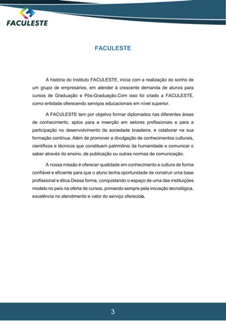 3
FACULESTE
A história do Instituto FACULESTE, inicia com a realização do sonho de
um grupo de empresários, em atender à crescente demanda de alunos para
cursos de Graduação e Pós-Graduação.Com isso foi criado a FACULESTE,
como entidade oferecendo serviços educacionais em nível superior.
A FACULESTE tem por objetivo formar diplomados nas diferentes áreas
de conhecimento, aptos para a inserção em setores profissionais e para a
participação no desenvolvimento da sociedade brasileira, e colaborar na sua
formação contínua. Além de promover a divulgação de conhecimentos culturais,
científicos e técnicos que constituem patrimônio da humanidade e comunicar o
saber através do ensino, de publicação ou outras normas de comunicação.
A nossa missão é oferecer qualidade em conhecimento e cultura de forma
confiável e eficiente para que o aluno tenha oportunidade de construir uma base
profissional e ética.Dessa forma, conquistando o espaço de uma das instituições
modelo no país na oferta de cursos, primando sempre pela inovação tecnológica,
excelência no atendimento e valor do serviço oferecido.
 