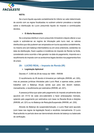 39
NOTA:
Se o lucro líquido apurado contabilmente for inferior ao valor determinado
de acordo com as regras focalizadas no subirem anterior prevalece a isenção
sobre a distribuição do Lucro presumido liquido do imposto e contribuições
devidos.
 O Alerta Necessário
Se a empresa distribuir o lucro presumido trimestral e depois alterar a sua
opção e submeter-se ao regime de tributação pelo lucro real, os valores
distribuídos que não puderem ser amparados em lucros apurados contabilmente,
no mesmo ano (em balanço intermediário) ou em anos anteriores, existentes na
data da distribuição, ficam sujeitos á incidência do imposto de Renda na fonte,
considerado como ocorrido o fato gerador na data do pagamento, impondo-se o
recolhimento do imposto com os acréscimos legais devidos nos pagamentos fora
de prazo.
28- LUCRO REAL – Imposto de Renda (IR)
 Legislação Aplicável
Decreto nº. 3.000 de 29 de março de 1999 – RIR/99
O recolhimento do IR devido é trimestral por definição (RIR/99, art. 220),
mas as pessoas jurídicas tributadas pelo Lucro Real, e apenas estas, podem
trabalhar com o Balanço Anual, sendo que para isto devem realizar,
mensalmente, o recolhimento por estimativa (RIR/99, art. 221).
A pessoa jurídica que optar pelo pagamento do imposto anualmente deve
apurá-lo em 31/12 de cada ano-calendário e fazer antecipações mensais,
optando pelo pagamento por estimativa com base na Receita Bruta e Adições
(RIR/99, art. 221) ou no Balanço de Redução/Suspensão (RIR/99, art. 230).
Através do Balanço de suspensão/redução, o Lucro Real será apurado
(com base nas regras da legislação fiscal) e recolhido mensalmente. O Lucro
Real auferido no período deve ser demonstrado através de balanço ou balancete
de verificação.
 