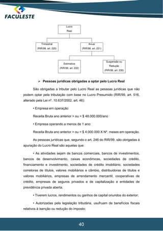40
 Pessoas jurídicas obrigadas a optar pelo Lucro Real
São obrigadas a tributar pelo Lucro Real as pessoas jurídicas que não
podem optar pela tributação com base no Lucro Presumido (RIR/99, art. 516,
alterado pela Lei nº. 10.637/2002, art. 46):
• Empresa em operação
Receita Bruta ano anterior > ou = $ 48.000.000/ano
• Empresa operando a menos de 1 ano:
Receita Bruta ano anterior > ou = $ 4.000.000 X Nº. meses em operação.
As pessoas jurídicas que, segundo o art. 246 do RIR/99, são obrigadas à
apuração do Lucro Real são aquelas que:
• As atividades sejam de bancos comerciais, bancos de investimentos,
bancos de desenvolvimento, caixas econômicas, sociedades de crédito,
financiamento e investimento, sociedades de crédito imobiliário, sociedades
corretoras de títulos, valores mobiliários e câmbio, distribuidoras de títulos e
valores mobiliários, empresas de arrendamento mercantil, cooperativas de
crédito, empresas de seguros privados e de capitalização e entidades de
previdência privada aberta;
• Tiverem lucros, rendimentos ou ganhos de capital oriundos do exterior;
• Autorizadas pela legislação tributária, usufruam de benefícios fiscais
relativos à isenção ou redução do imposto;
 