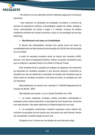 41
• No decorrer do ano-calendário tenham efetuado pagamento mensal por
estimativa;
• Que explorem as atividades de prestação cumulativa e contínua de
serviços de assessoria creditícia, mercadológica, gestão de crédito, seleção e
riscos, administração de contas a pagar e a receber, compras de direitos
creditórios resultante de vendas mercantis a prazo ou de prestação de serviços
(factoring);
 Recolhimento com base na Contabilidade
O cálculo das antecipações mensais e/ou ajuste anual com base na
contabilidade deve ser feito através da escrituração do LALUR (livro de Apuração
do Lucro Real).
A partir do resultado societário antes do cálculo dos impostos (LAIR),
deve-se, com base na legislação tributária, realizar os ajustes necessários para
que se obtenha o resultado fiscal (Lucro Real ou Prejuízo Fiscal).
Este resultado fiscal é ajustado por adições de despesas não dedutíveis
(já deduzidas do resultado societário e que deve-se adicionar novamente ao
resultado por não ser dedutível) e exclusões de receitas não tributáveis (que já
fazem parte do resultado societário e que deve-se excluir do resultado por não
ser tributável).
Resumidamente, de acordo com o Decreto nº 3.000/99 (Regulamento do
Imposto de Renda - RIR):
São Adições para ajustar o Lucro Líquido Societário (art. 249):
I - os custos, despesas, encargos, perdas, provisões, participações e
quaisquer outros valores deduzidos na apuração do lucro líquido que, de acordo
com este Decreto, não sejam dedutíveis na determinação do lucro real;
II - os resultados, rendimentos, receitas e quaisquer outros valores não
incluídos na apuração do lucro líquido que, de acordo com este Decreto, devam
ser computados na determinação do lucro real.
Parágrafo único. Incluem-se nas adições de que trata este artigo:
 