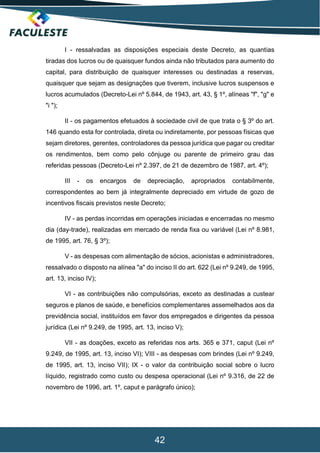 42
I - ressalvadas as disposições especiais deste Decreto, as quantias
tiradas dos lucros ou de quaisquer fundos ainda não tributados para aumento do
capital, para distribuição de quaisquer interesses ou destinadas a reservas,
quaisquer que sejam as designações que tiverem, inclusive lucros suspensos e
lucros acumulados (Decreto-Lei nº 5.844, de 1943, art. 43, § 1º, alíneas "f", "g" e
"i ");
II - os pagamentos efetuados à sociedade civil de que trata o § 3º do art.
146 quando esta for controlada, direta ou indiretamente, por pessoas físicas que
sejam diretores, gerentes, controladores da pessoa jurídica que pagar ou creditar
os rendimentos, bem como pelo cônjuge ou parente de primeiro grau das
referidas pessoas (Decreto-Lei nº 2.397, de 21 de dezembro de 1987, art. 4º);
III - os encargos de depreciação, apropriados contabilmente,
correspondentes ao bem já integralmente depreciado em virtude de gozo de
incentivos fiscais previstos neste Decreto;
IV - as perdas incorridas em operações iniciadas e encerradas no mesmo
dia (day-trade), realizadas em mercado de renda fixa ou variável (Lei nº 8.981,
de 1995, art. 76, § 3º);
V - as despesas com alimentação de sócios, acionistas e administradores,
ressalvado o disposto na alínea "a" do inciso II do art. 622 (Lei nº 9.249, de 1995,
art. 13, inciso IV);
VI - as contribuições não compulsórias, exceto as destinadas a custear
seguros e planos de saúde, e benefícios complementares assemelhados aos da
previdência social, instituídos em favor dos empregados e dirigentes da pessoa
jurídica (Lei nº 9.249, de 1995, art. 13, inciso V);
VII - as doações, exceto as referidas nos arts. 365 e 371, caput (Lei nº
9.249, de 1995, art. 13, inciso VI); VIII - as despesas com brindes (Lei nº 9.249,
de 1995, art. 13, inciso VII); IX - o valor da contribuição social sobre o lucro
líquido, registrado como custo ou despesa operacional (Lei nº 9.316, de 22 de
novembro de 1996, art. 1º, caput e parágrafo único);
 