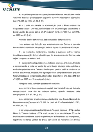 43
X - as perdas apuradas nas operações realizadas nos mercados de renda
variável e de swap, que excederem os ganhos auferidos nas mesmas operações
(Lei nº 8.981, de 1995, art. 76, § 4º);
XI – o valor da parcela da Contribuição para o Financiamento da
Seguridade Social – COFINS, compensada com a Contribuição Social sobre o
Lucro Líquido, de acordo com o art. 8º da Lei nº 9.718, de 1998 (Lei no 9.718,
de 1998, art. 8º, § 4º).
Ainda de acordo com RIR/99, são exclusões e compensações:
I - os valores cuja dedução seja autorizada por este Decreto e que não
tenham sido computados na apuração do lucro líquido do período de apuração;
II - os resultados, rendimentos, receitas e quaisquer outros valores
incluídos na apuração do lucro líquido que, de acordo com este Decreto, não
sejam computados no lucro real;
III - o prejuízo fiscal apurado em períodos de apuração anteriores, limitada
a compensação a trinta por cento do lucro líquido ajustado pelas adições e
exclusões previstas neste Decreto, desde que a pessoa jurídica mantenha os
livros e documentos, exigidos pela legislação fiscal, comprobatórios do prejuízo
fiscal utilizado para compensação, observado o disposto nos arts. 509 a 515 (Lei
nº 9.065, de 1995, art. 15 e parágrafo único).
Parágrafo único. Também poderão ser excluídos:
a) os rendimentos e ganhos de capital nas transferências de imóveis
desapropriados para fins de reforma agrária, quando auferidos pelo
desapropriado (CF, art. 184, § 5º);
b) os dividendos anuais mínimos distribuídos pelo Fundo Nacional de
Desenvolvimento (Decreto-Lei nº 2.288, de 1986, art. 5º, e Decreto-Lei nº 2.383,
de 1987, art. 1º);
c) os juros produzidos pelos Bônus do Tesouro Nacional - BTN e pelas
Notas do Tesouro Nacional - NTN, emitidos para troca voluntária por Bônus da
Dívida Externa Brasileira, objeto de permuta por dívida externa do setor público,
registrada no Banco Central do Brasil, bem assim os referentes aos Bônus
 