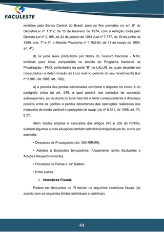 44
emitidos pelo Banco Central do Brasil, para os fins previstos no art. 8º do
Decreto-Lei nº 1.312, de 15 de fevereiro de 1974, com a redação dada pelo
Decreto-Lei nº 2.105, de 24 de janeiro de 1984 (Lei nº 7.777, de 19 de junho de
1989, arts. 7º e 8º, e Medida Provisória nº 1.763-64, de 11 de março de 1999,
art. 4º);
d) os juros reais produzidos por Notas do Tesouro Nacional - NTN,
emitidas para troca compulsória no âmbito do Programa Nacional de
Privatização - PND, controlados na parte "B" do LALUR, os quais deverão ser
computados na determinação do lucro real no período do seu recebimento (Lei
nº 8.981, de 1995, art. 100);
e) a parcela das perdas adicionadas conforme o disposto no inciso X do
parágrafo único do art. 249, a qual poderá nos períodos de apuração
subsequentes, ser excluída do lucro real até o limite correspondente à diferença
positiva entre os ganhos e perdas decorrentes das operações realizadas nos
mercados de renda variável e operações de swap (Lei nº 8.981, de 1995, art. 76,
§ 5º).
Além destas adições e exclusões dos artigos 249 e 250 do RIR/99,
existem algumas outras situações também admitidas/obrigadas por lei, como por
exemplo:
• Despesas de Propaganda (art. 365 RIR/99);
• Adições e Exclusões temporários (futuramente serão Exclusões e
Adições Respectivamente);
• Provisões de Férias e 13º Salário.
• Entre outras.
 Incentivos Fiscais
Podem ser deduzidos do IR devido os seguintes incentivos fiscais (de
acordo com os seguintes limites individuais e coletivos);
 
