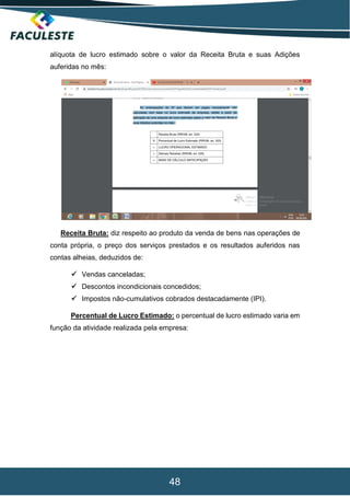 48
alíquota de lucro estimado sobre o valor da Receita Bruta e suas Adições
auferidas no mês:
Receita Bruta: diz respeito ao produto da venda de bens nas operações de
conta própria, o preço dos serviços prestados e os resultados auferidos nas
contas alheias, deduzidos de:
 Vendas canceladas;
 Descontos incondicionais concedidos;
 Impostos não-cumulativos cobrados destacadamente (IPI).
Percentual de Lucro Estimado: o percentual de lucro estimado varia em
função da atividade realizada pela empresa:
 