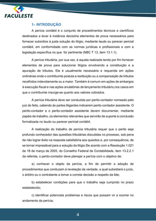 4
1- INTRODUÇÃO
A perícia contábil é o conjunto de procedimentos técnicos e científicos
destinados a levar à instância decisória elementos de prova necessários para
fornecer subsídios à justa solução do litígio, mediante laudo ou parecer pericial
contábil, em conformidade com as normas jurídicas e profissionais e com a
legislação específica no que for pertinente (NBC T 13, item 13.1.1).
A perícia tributária, por sua vez, é aquela realizada tendo por fim fornecer
elementos de prova para solucionar litígios envolvendo a constituição e a
apuração de tributos. Ela é usualmente necessária e requerida em ações
ordinárias onde o contribuinte postula a restituição ou a compensação de tributos
recolhidos indevidamente ou a maior. Também é comum em ações de embargos
à execução fiscal e nas ações anulatórias de lançamento tributário,nos casos em
que o contribuinte insurge-se quanto aos valores cobrados.
A perícia tributária deve ser conduzida por perito-contador nomeado pelo
juiz do feito, cabendo às partes litigantes indicarem perito-contador assistente. O
perito-contador e o perito-contador assistente devem documentar, mediante
papéis de trabalho, os elementos relevantes que servirão de suporte à conclusão
formalizada no laudo ou parecer pericial contábil.
A realização do trabalho de perícia tributária requer que o perito seja
profundo conhecedor das questões tributárias discutidas no processo, sob pena
de não lograr êxito na resposta satisfatória aos quesitos e, por consequência, de
se tornar imprestável para a solução do litígio.De acordo com a Resolução 1.021
de 18 de março de 2005, do Conselho Federal de Contabilidade, item 13.2.2.1
da referida, o perito-contador deve planejar a perícia com o objetivo de:
a) conhecer o objeto da perícia, a fim de permitir a adoção de
procedimentos que conduzam à revelação da verdade, a qual subsidiará o juízo,
o árbitro ou o contratante a tomar a correta decisão a respeito da lide;
b) estabelecer condições para que o trabalho seja cumprido no prazo
estabelecido;
c) identificar potenciais problemas e riscos que possam vir a ocorrer no
andamento da perícia;
 