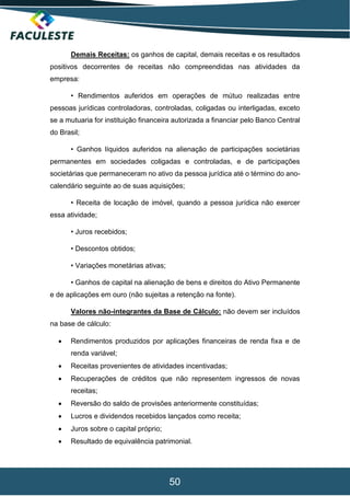 50
Demais Receitas: os ganhos de capital, demais receitas e os resultados
positivos decorrentes de receitas não compreendidas nas atividades da
empresa:
• Rendimentos auferidos em operações de mútuo realizadas entre
pessoas jurídicas controladoras, controladas, coligadas ou interligadas, exceto
se a mutuaria for instituição financeira autorizada a financiar pelo Banco Central
do Brasil;
• Ganhos líquidos auferidos na alienação de participações societárias
permanentes em sociedades coligadas e controladas, e de participações
societárias que permaneceram no ativo da pessoa jurídica até o término do ano-
calendário seguinte ao de suas aquisições;
• Receita de locação de imóvel, quando a pessoa jurídica não exercer
essa atividade;
• Juros recebidos;
• Descontos obtidos;
• Variações monetárias ativas;
• Ganhos de capital na alienação de bens e direitos do Ativo Permanente
e de aplicações em ouro (não sujeitas a retenção na fonte).
Valores não-integrantes da Base de Cálculo: não devem ser incluídos
na base de cálculo:
 Rendimentos produzidos por aplicações financeiras de renda fixa e de
renda variável;
 Receitas provenientes de atividades incentivadas;
 Recuperações de créditos que não representem ingressos de novas
receitas;
 Reversão do saldo de provisões anteriormente constituídas;
 Lucros e dividendos recebidos lançados como receita;
 Juros sobre o capital próprio;
 Resultado de equivalência patrimonial.
 
