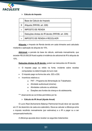 51
 Cálculo do Imposto
Alíquota: o Imposto de Renda devido em cada trimestre será calculado
mediante a aplicação da alíquota de 15%.
Adicional: a parcela da base de cálculo, estimada mensalmente, que
exceder R$ 20.000,00 ficará sujeita à incidência de adicional de IR à alíquota de
10%.
Deduções diretas do IR devido: podem ser deduzidos do IR devido:
 O imposto pago ou retido na fonte, incidente sobre receitas
computadas na determinação do lucro real;
 O imposto pago na forma dos arts. 222 a 230;
 Incentivos relativos a:
o PAT – Programa de Alimentação do Trabalhador;
o Atividade audiovisual (cinema);
o Atividades culturais ou artísticas;
o Doações aos fundos da criança e do adolescente,
*** observando-se os limites permitidos por lei.
 Cálculo do IR Anual (Ajuste Anual)
O Lucro Real (fechamento Balanço Patrimonial Anual) deve ser apurado
em 31 de dezembro de cada ano-calendário. Deve-se calcular a diferença entre
o imposto recolhido mensalmente (por estimativa) e o IR a pagar ou a ser
compensado/restituído.
A diferença apurada deve receber os seguintes tratamentos:
 