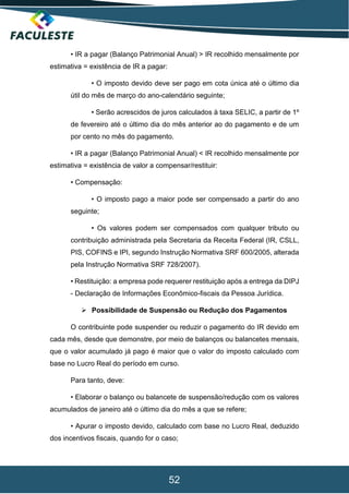52
• IR a pagar (Balanço Patrimonial Anual) > IR recolhido mensalmente por
estimativa = existência de IR a pagar:
• O imposto devido deve ser pago em cota única até o último dia
útil do mês de março do ano-calendário seguinte;
• Serão acrescidos de juros calculados à taxa SELIC, a partir de 1º
de fevereiro até o último dia do mês anterior ao do pagamento e de um
por cento no mês do pagamento.
• IR a pagar (Balanço Patrimonial Anual) < IR recolhido mensalmente por
estimativa = existência de valor a compensar/restituir:
• Compensação:
• O imposto pago a maior pode ser compensado a partir do ano
seguinte;
• Os valores podem ser compensados com qualquer tributo ou
contribuição administrada pela Secretaria da Receita Federal (IR, CSLL,
PIS, COFINS e IPI, segundo Instrução Normativa SRF 600/2005, alterada
pela Instrução Normativa SRF 728/2007).
• Restituição: a empresa pode requerer restituição após a entrega da DIPJ
- Declaração de Informações Econômico-fiscais da Pessoa Jurídica.
 Possibilidade de Suspensão ou Redução dos Pagamentos
O contribuinte pode suspender ou reduzir o pagamento do IR devido em
cada mês, desde que demonstre, por meio de balanços ou balancetes mensais,
que o valor acumulado já pago é maior que o valor do imposto calculado com
base no Lucro Real do período em curso.
Para tanto, deve:
• Elaborar o balanço ou balancete de suspensão/redução com os valores
acumulados de janeiro até o último dia do mês a que se refere;
• Apurar o imposto devido, calculado com base no Lucro Real, deduzido
dos incentivos fiscais, quando for o caso;
 