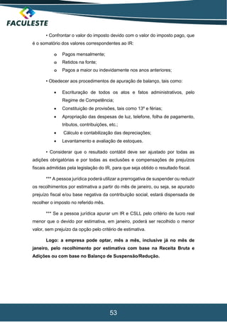53
• Confrontar o valor do imposto devido com o valor do imposto pago, que
é o somatório dos valores correspondentes ao IR:
o Pagos mensalmente;
o Retidos na fonte;
o Pagos a maior ou indevidamente nos anos anteriores;
• Obedecer aos procedimentos de apuração de balanço, tais como:
 Escrituração de todos os atos e fatos administrativos, pelo
Regime de Competência;
 Constituição de provisões, tais como 13º e férias;
 Apropriação das despesas de luz, telefone, folha de pagamento,
tributos, contribuições, etc.;
 Cálculo e contabilização das depreciações;
 Levantamento e avaliação de estoques.
• Considerar que o resultado contábil deve ser ajustado por todas as
adições obrigatórias e por todas as exclusões e compensações de prejuízos
fiscais admitidas pela legislação do IR, para que seja obtido o resultado fiscal.
*** A pessoa jurídica poderá utilizar a prerrogativa de suspender ou reduzir
os recolhimentos por estimativa a partir do mês de janeiro, ou seja, se apurado
prejuízo fiscal e/ou base negativa da contribuição social, estará dispensada de
recolher o imposto no referido mês.
*** Se a pessoa jurídica apurar um IR e CSLL pelo critério de lucro real
menor que o devido por estimativa, em janeiro, poderá ser recolhido o menor
valor, sem prejuízo da opção pelo critério de estimativa.
Logo: a empresa pode optar, mês a mês, inclusive já no mês de
janeiro, pelo recolhimento por estimativa com base na Receita Bruta e
Adições ou com base no Balanço de Suspensão/Redução.
 
