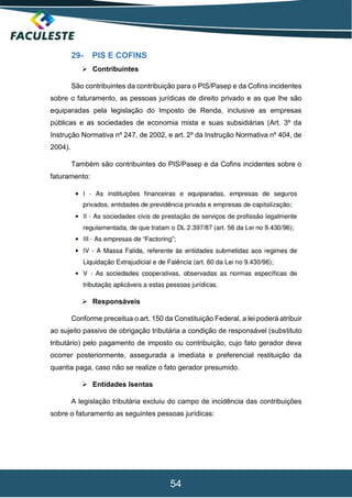 54
29- PIS E COFINS
 Contribuintes
São contribuintes da contribuição para o PIS/Pasep e da Cofins incidentes
sobre o faturamento, as pessoas jurídicas de direito privado e as que lhe são
equiparadas pela legislação do Imposto de Renda, inclusive as empresas
públicas e as sociedades de economia mista e suas subsidiárias (Art. 3º da
Instrução Normativa nº 247, de 2002, e art. 2º da Instrução Normativa nº 404, de
2004).
Também são contribuintes do PIS/Pasep e da Cofins incidentes sobre o
faturamento:
 Responsáveis
Conforme preceitua o art. 150 da Constituição Federal, a lei poderá atribuir
ao sujeito passivo de obrigação tributária a condição de responsável (substituto
tributário) pelo pagamento de imposto ou contribuição, cujo fato gerador deva
ocorrer posteriormente, assegurada a imediata e preferencial restituição da
quantia paga, caso não se realize o fato gerador presumido.
 Entidades Isentas
A legislação tributária excluiu do campo de incidência das contribuições
sobre o faturamento as seguintes pessoas jurídicas:
 