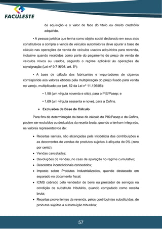 57
de aquisição e o valor de face do título ou direito creditório
adquirido.
• A pessoa jurídica que tenha como objeto social declarado em seus atos
constitutivos a compra e venda de veículos automotores deve apurar a base de
cálculo nas operações de venda de veículos usados adquiridos para revenda,
inclusive quando recebidos como parte do pagamento do preço de venda de
veículos novos ou usados, segundo o regime aplicável às operações de
consignação (Lei nº 9.716/98, art. 5º);
• A base de cálculo dos fabricantes e importadores de cigarros
corresponde aos valores obtidos pela multiplicação do preço fixado para venda
no varejo, multiplicado por (art. 62 da Lei nº 11.196/05):
• 1,98 (um vírgula noventa e oito), para o PIS/Pasep; e
• 1,69 (um vírgula sessenta e nove), para a Cofins.
 Exclusões da Base de Cálculo
Para fins de determinação da base de cálculo do PIS/Pasep e da Cofins,
podem ser excluídos ou deduzidos da receita bruta, quando a tenham integrado,
os valores representativos de:
 Receitas isentas, não alcançadas pela incidência das contribuições e
as decorrentes de vendas de produtos sujeitos à alíquota de 0% (zero
por cento);
 Vendas canceladas;
 Devoluções de vendas, no caso de apuração no regime cumulativo;
 Descontos incondicionais concedidos;
 Imposto sobre Produtos Industrializados, quando destacado em
separado no documento fiscal;
 ICMS cobrado pelo vendedor de bens ou prestador de serviços na
condição de substituto tributário, quando computado como receita
bruta;
 Receitas provenientes da revenda, pelos contribuintes substituídos, de
produtos sujeitos à substituição tributária;
 