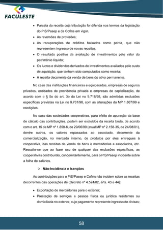 58
 Parcela da receita cuja tributação foi diferida nos termos da legislação
do PIS/Pasep e da Cofins em vigor.
 As reversões de provisões;
 As recuperações de créditos baixados como perda, que não
representem ingresso de novas receitas;
 O resultado positivo da avaliação de investimentos pelo valor do
patrimônio líquido;
 Os lucros e dividendos derivados de investimentos avaliados pelo custo
de aquisição, que tenham sido computados como receita;
 A receita decorrente da venda de bens do ativo permanente.
No caso das instituições financeiras e equiparadas, empresas de seguros
privados, entidades de previdência privada e empresas de capitalização, de
acordo com o § 5o do art. 3o da Lei no 9.718/98, são admitidas exclusões
específicas previstas na Lei no 9.701/98, com as alterações da MP 1.807/99 e
reedições.
No caso das sociedades cooperativas, para efeito de apuração da base
de cálculo das contribuições, podem ser excluídos da receita bruta, de acordo
com o art. 15 da MP nº 1.858-6, de 29/06/99 (atual MP nº 2.158-35, de 24/08/01),
dentre outros, os valores repassados ao associado, decorrente da
comercialização, no mercado interno, de produtos por eles entregues à
cooperativa, das receitas de venda de bens e mercadorias a associados, etc.
Ressalte-se que ao fazer uso de qualquer das exclusões específicas, as
cooperativas contribuirão, concomitantemente, para o PIS/Pasep incidente sobre
a folha de salários.
 Não-Incidência e Isenções
As contribuições para o PIS/Pasep e Cofins não incidem sobre as receitas
decorrentes das operações de (Decreto nº 4.524/02, arts. 43 e 44):
 Exportação de mercadorias para o exterior;
 Prestação de serviços a pessoa física ou jurídica residentes ou
domiciliada no exterior, cujo pagamento represente ingresso de divisas;
 
